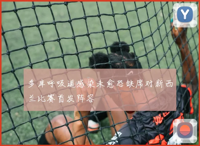 多库呼吸道感染未愈恐缺席对新西兰比赛首发阵容