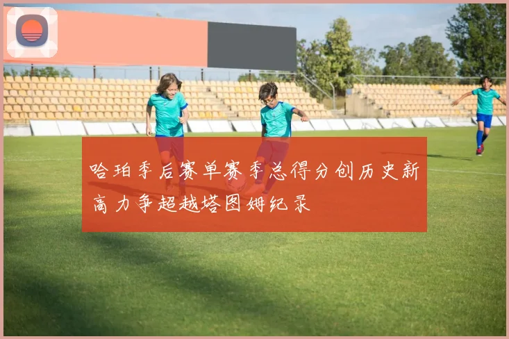 哈珀季后赛单赛季总得分创历史新高力争超越塔图姆纪录