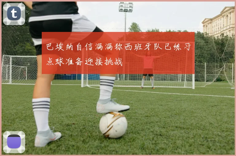 巴埃纳自信满满称西班牙队已练习点球准备迎接挑战