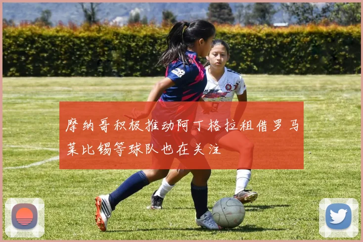 摩纳哥积极推动阿丁格拉租借罗马莱比锡等球队也在关注