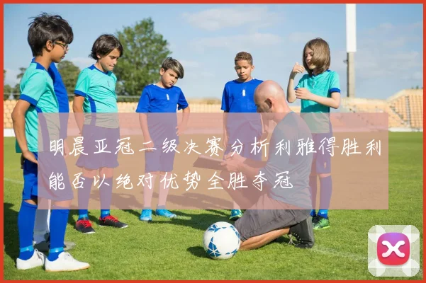明晨亚冠二级决赛分析利雅得胜利能否以绝对优势全胜夺冠