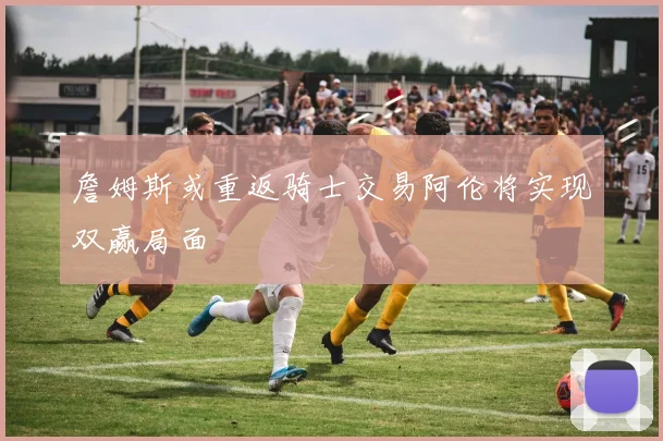 詹姆斯或重返骑士交易阿伦将实现双赢局面