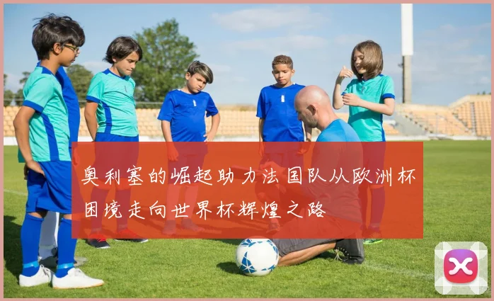 奥利塞的崛起助力法国队从欧洲杯困境走向世界杯辉煌之路