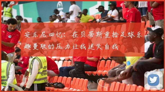 安东尼回忆：在贝蒂斯重拾足球乐趣曼联的压力让我迷失自我