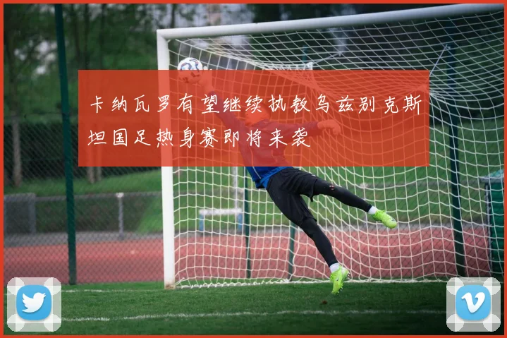 卡纳瓦罗有望继续执教乌兹别克斯坦国足热身赛即将来袭