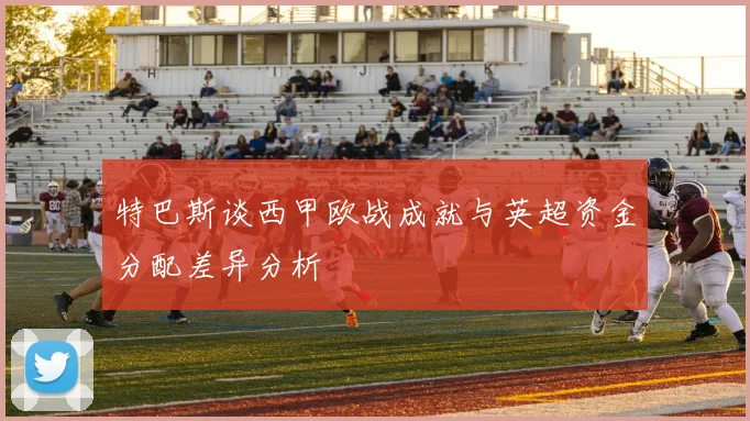 特巴斯谈西甲欧战成就与英超资金分配差异分析