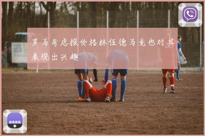 罗马考虑报价格林伍德马竞也对其表现出兴趣