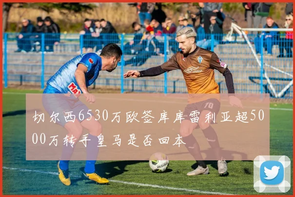 切尔西6530万欧签库库雷利亚超5000万转手皇马是否回本
