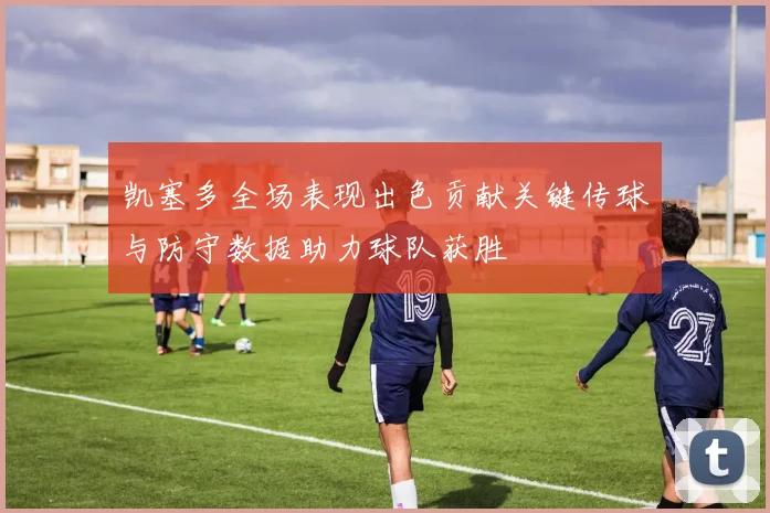 凯塞多全场表现出色贡献关键传球与防守数据助力球队获胜