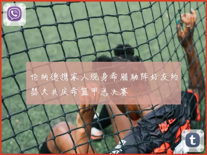 伦纳德携家人现身希腊助阵好友约瑟夫共庆希篮甲总决赛