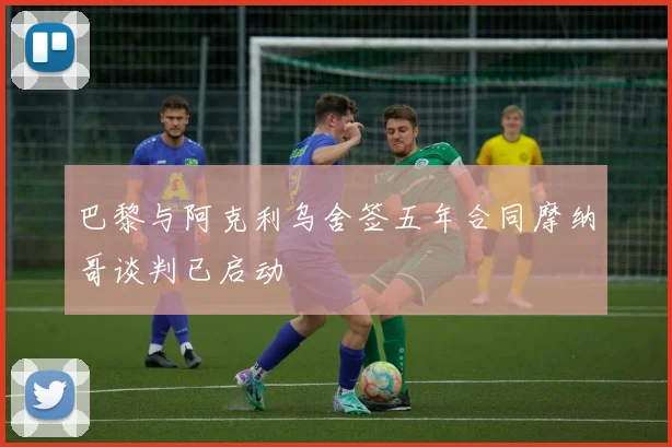 巴黎与阿克利乌舍签五年合同摩纳哥谈判已启动