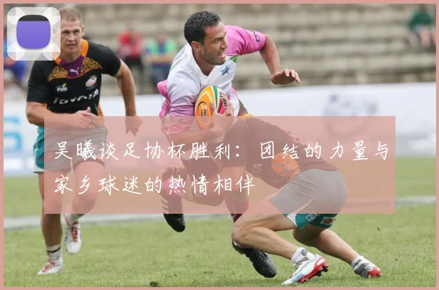 吴曦谈足协杯胜利：团结的力量与家乡球迷的热情相伴