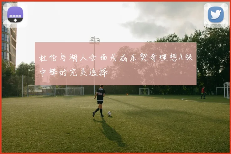 杜伦与湖人会面或成东契奇理想A级中锋的完美选择