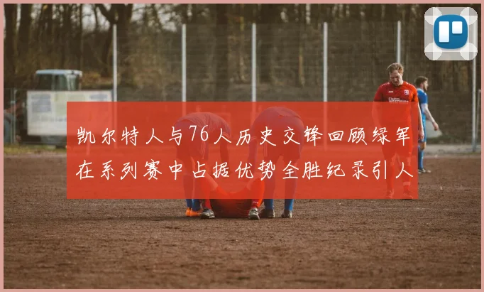 凯尔特人与76人历史交锋回顾绿军在系列赛中占据优势全胜纪录引人关注