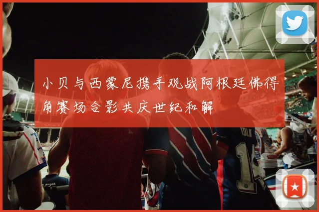 小贝与西蒙尼携手观战阿根廷佛得角赛场合影共庆世纪和解