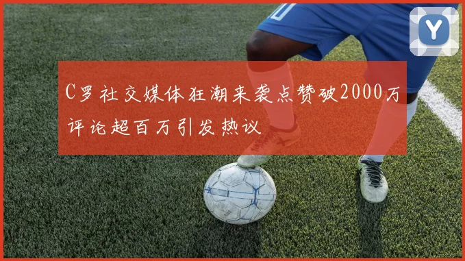 C罗社交媒体狂潮来袭点赞破2000万评论超百万引发热议