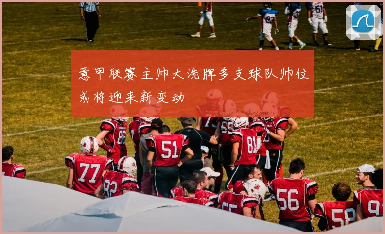 意甲联赛主帅大洗牌多支球队帅位或将迎来新变动