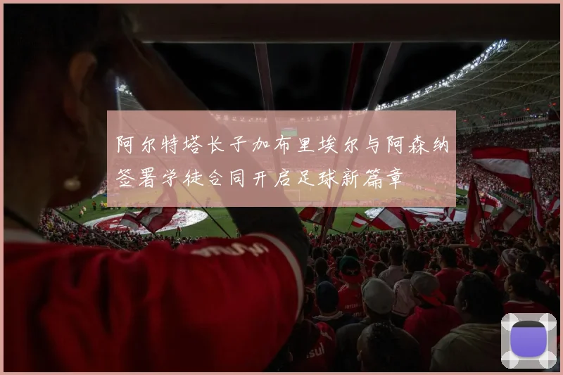 阿尔特塔长子加布里埃尔与阿森纳签署学徒合同开启足球新篇章