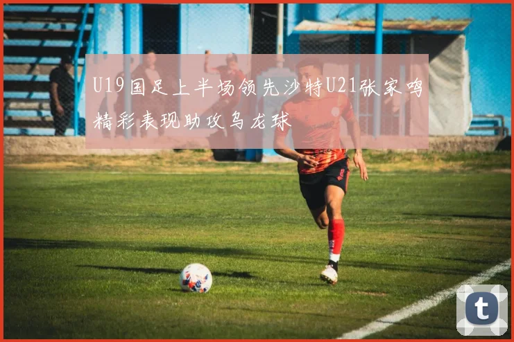 U19国足上半场领先沙特U21张家鸣精彩表现助攻乌龙球