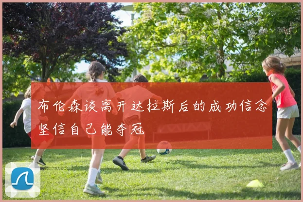 布伦森谈离开达拉斯后的成功信念坚信自己能夺冠