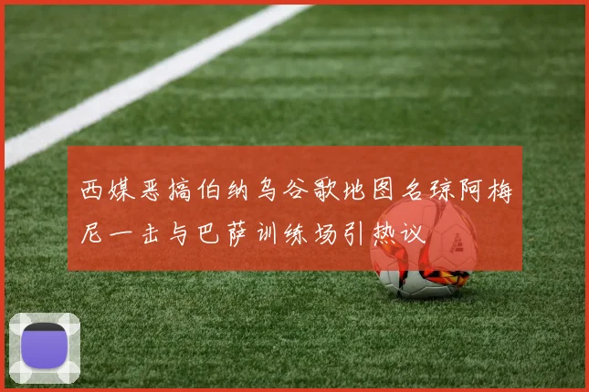 西媒恶搞伯纳乌谷歌地图名琼阿梅尼一击与巴萨训练场引热议
