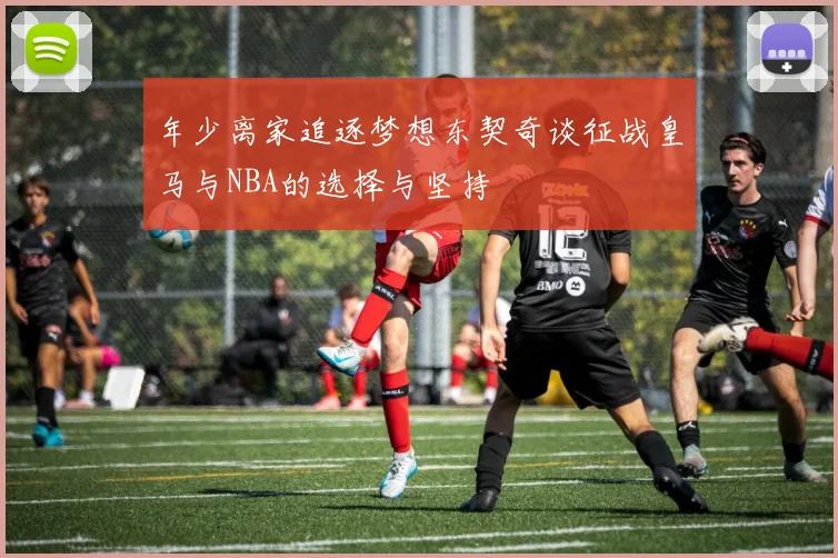 年少离家追逐梦想东契奇谈征战皇马与NBA的选择与坚持