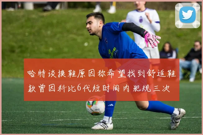 哈特谈换鞋原因称希望找到舒适鞋款曾因科比6代短时间内犯规三次